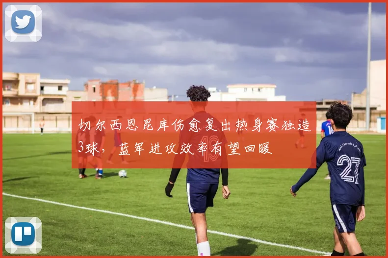 切尔西恩昆库伤愈复出热身赛独造3球，蓝军进攻效率有望回暖