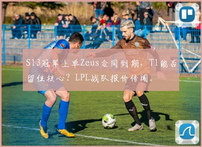 S13冠军上单Zeus合同到期，T1能否留住核心？LPL战队报价传闻。