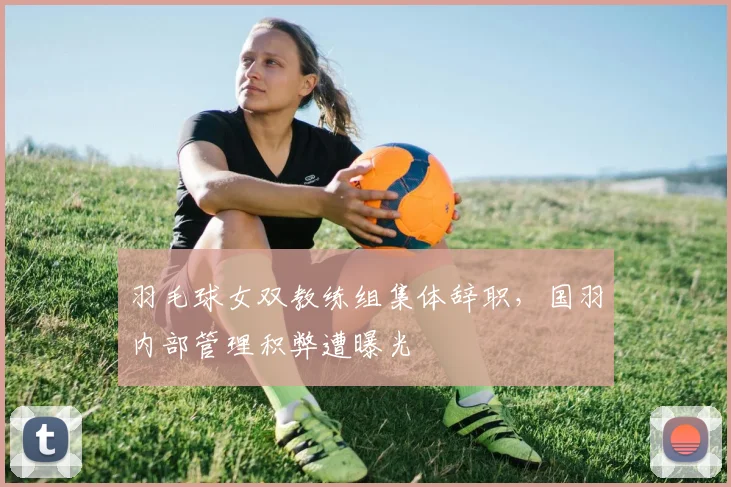羽毛球女双教练组集体辞职，国羽内部管理积弊遭曝光